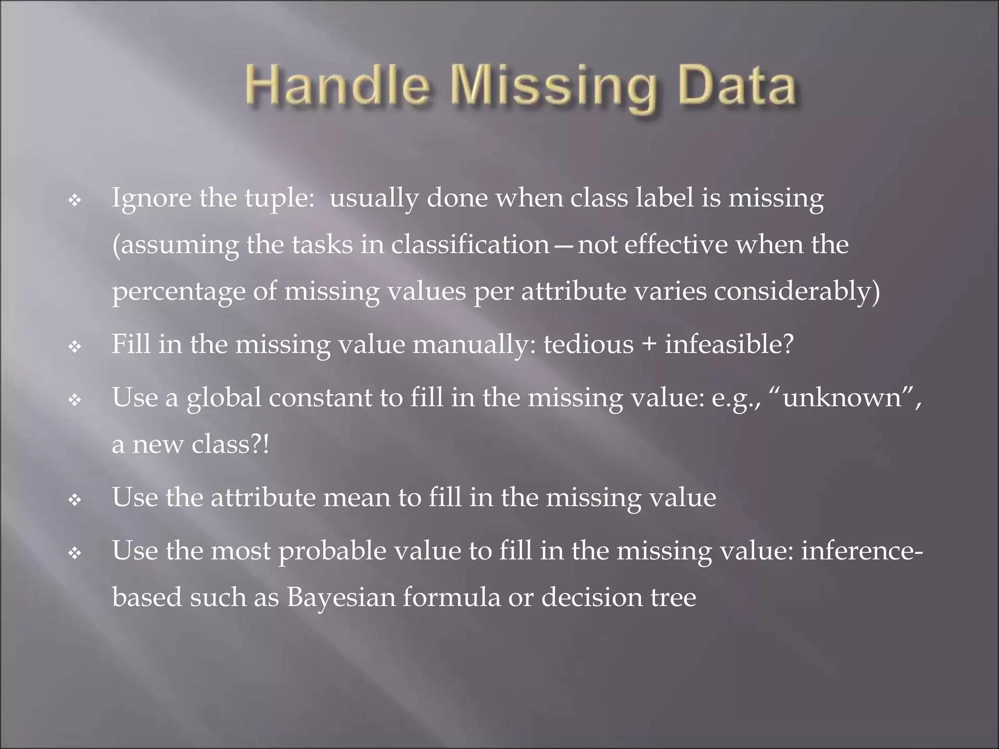  Ignore the tuple: usually done when class label is missing
(assuming the tasks in classification—not effective when the
percentage of missing values per attribute varies considerably)
 Fill in the missing value manually: tedious + infeasible?
 Use a global constant to fill in the missing value: e.g., “unknown”,
a new class?!
 Use the attribute mean to fill in the missing value
 Use the most probable value to fill in the missing value: inference-
based such as Bayesian formula or decision tree
 
