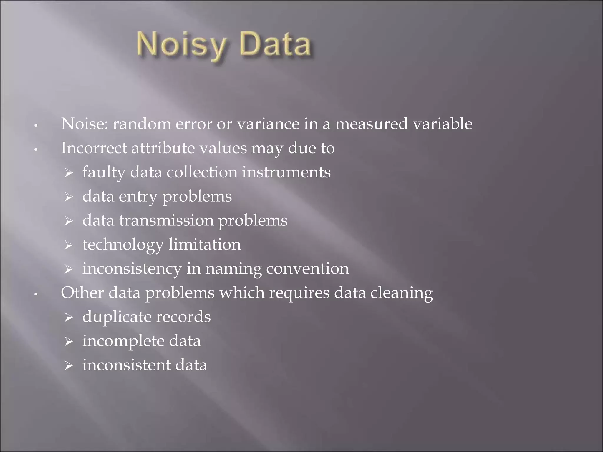 • Noise: random error or variance in a measured variable
• Incorrect attribute values may due to
 faulty data collection instruments
 data entry problems
 data transmission problems
 technology limitation
 inconsistency in naming convention
• Other data problems which requires data cleaning
 duplicate records
 incomplete data
 inconsistent data
 