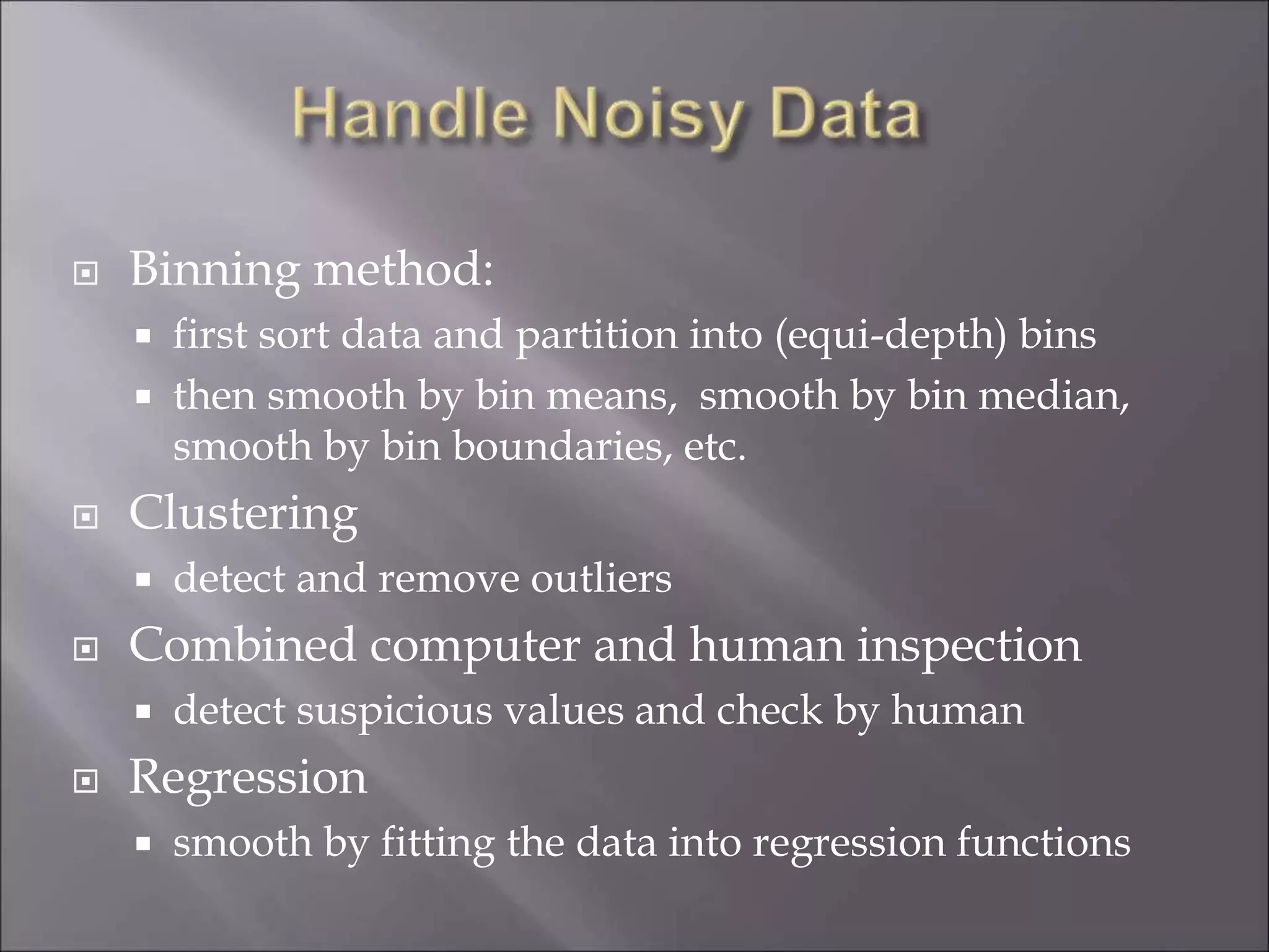  Binning method:
 first sort data and partition into (equi-depth) bins
 then smooth by bin means, smooth by bin median,
smooth by bin boundaries, etc.
 Clustering
 detect and remove outliers
 Combined computer and human inspection
 detect suspicious values and check by human
 Regression
 smooth by fitting the data into regression functions
 