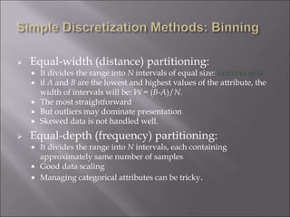  Equal-width (distance) partitioning:
 It divides the range into N intervals of equal size: uniform grid
 if A and B are the lowest and highest values of the attribute, the
width of intervals will be: W = (B-A)/N.
 The most straightforward
 But outliers may dominate presentation
 Skewed data is not handled well.
 Equal-depth (frequency) partitioning:
 It divides the range into N intervals, each containing
approximately same number of samples
 Good data scaling
 Managing categorical attributes can be tricky.
 