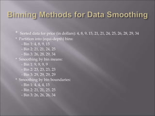 * Sorted data for price (in dollars): 4, 8, 9, 15, 21, 21, 24, 25, 26, 28, 29, 34
* Partition into (equi-depth) bins:
- Bin 1: 4, 8, 9, 15
- Bin 2: 21, 21, 24, 25
- Bin 3: 26, 28, 29, 34
* Smoothing by bin means:
- Bin 1: 9, 9, 9, 9
- Bin 2: 23, 23, 23, 23
- Bin 3: 29, 29, 29, 29
* Smoothing by bin boundaries:
- Bin 1: 4, 4, 4, 15
- Bin 2: 21, 21, 25, 25
- Bin 3: 26, 26, 26, 34
 