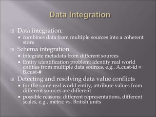 Data integration:
 combines data from multiple sources into a coherent
store
 Schema integration
 integrate metadata from different sources
 Entity identification problem: identify real world
entities from multiple data sources, e.g., A.cust-id 
B.cust-#
 Detecting and resolving data value conflicts
 for the same real world entity, attribute values from
different sources are different
 possible reasons: different representations, different
scales, e.g., metric vs. British units
 
