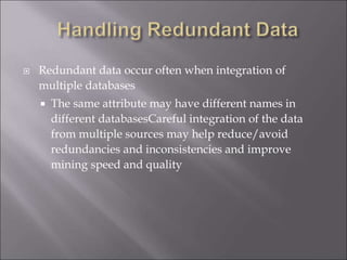  Redundant data occur often when integration of
multiple databases
 The same attribute may have different names in
different databasesCareful integration of the data
from multiple sources may help reduce/avoid
redundancies and inconsistencies and improve
mining speed and quality
 