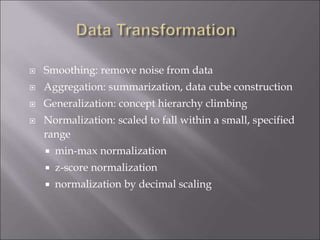  Smoothing: remove noise from data
 Aggregation: summarization, data cube construction
 Generalization: concept hierarchy climbing
 Normalization: scaled to fall within a small, specified
range
 min-max normalization
 z-score normalization
 normalization by decimal scaling
 