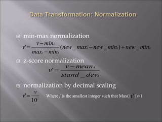  min-max normalization
 z-score normalization
 normalization by decimal scaling
AAA
AA
A
minnewminnewmaxnew
minmax
minv
v _)__(' 



A
A
devstand
meanv
v
_
'


j
v
v
10
' Where j is the smallest integer such that Max(| |)<1'v
 