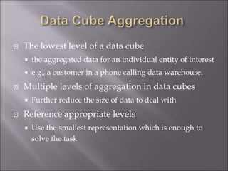  The lowest level of a data cube
 the aggregated data for an individual entity of interest
 e.g., a customer in a phone calling data warehouse.
 Multiple levels of aggregation in data cubes
 Further reduce the size of data to deal with
 Reference appropriate levels
 Use the smallest representation which is enough to
solve the task
 
