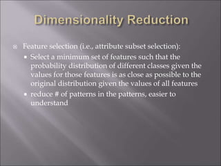  Feature selection (i.e., attribute subset selection):
 Select a minimum set of features such that the
probability distribution of different classes given the
values for those features is as close as possible to the
original distribution given the values of all features
 reduce # of patterns in the patterns, easier to
understand
 
