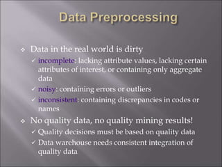  Data in the real world is dirty
 incomplete: lacking attribute values, lacking certain
attributes of interest, or containing only aggregate
data
 noisy: containing errors or outliers
 inconsistent: containing discrepancies in codes or
names
 No quality data, no quality mining results!
 Quality decisions must be based on quality data
 Data warehouse needs consistent integration of
quality data
 