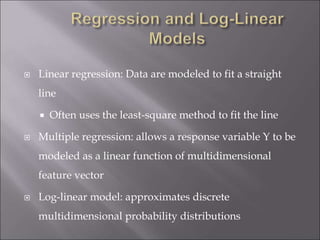  Linear regression: Data are modeled to fit a straight
line
 Often uses the least-square method to fit the line
 Multiple regression: allows a response variable Y to be
modeled as a linear function of multidimensional
feature vector
 Log-linear model: approximates discrete
multidimensional probability distributions
 
