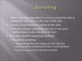  Allow a mining algorithm to run in complexity that is
potentially sub-linear to the size of the data
 Choose a representative subset of the data
 Simple random sampling may have very poor
performance in the presence of skew
 Develop adaptive sampling methods
 Stratified sampling:
 Approximate the percentage of each class (or
subpopulation of interest) in the overall database
 Used in conjunction with skewed data
 