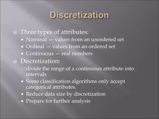  Three types of attributes:
 Nominal — values from an unordered set
 Ordinal — values from an ordered set
 Continuous — real numbers
 Discretization:
divide the range of a continuous attribute into
intervals
 Some classification algorithms only accept
categorical attributes.
 Reduce data size by discretization
 Prepare for further analysis
 