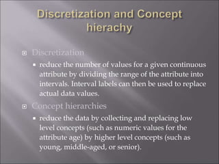  Discretization
 reduce the number of values for a given continuous
attribute by dividing the range of the attribute into
intervals. Interval labels can then be used to replace
actual data values.
 Concept hierarchies
 reduce the data by collecting and replacing low
level concepts (such as numeric values for the
attribute age) by higher level concepts (such as
young, middle-aged, or senior).
 