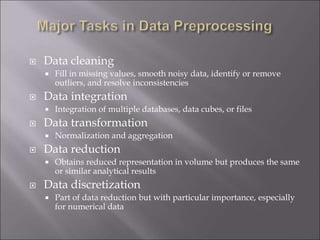  Data cleaning
 Fill in missing values, smooth noisy data, identify or remove
outliers, and resolve inconsistencies
 Data integration
 Integration of multiple databases, data cubes, or files
 Data transformation
 Normalization and aggregation
 Data reduction
 Obtains reduced representation in volume but produces the same
or similar analytical results
 Data discretization
 Part of data reduction but with particular importance, especially
for numerical data
 