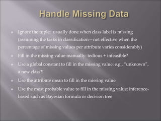  Ignore the tuple: usually done when class label is missing
(assuming the tasks in classification—not effective when the
percentage of missing values per attribute varies considerably)
 Fill in the missing value manually: tedious + infeasible?
 Use a global constant to fill in the missing value: e.g., “unknown”,
a new class?!
 Use the attribute mean to fill in the missing value
 Use the most probable value to fill in the missing value: inference-
based such as Bayesian formula or decision tree
 