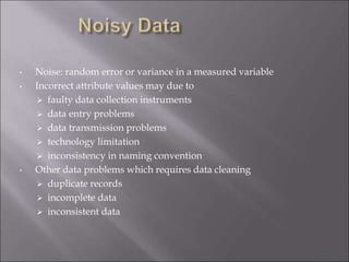 • Noise: random error or variance in a measured variable
• Incorrect attribute values may due to
 faulty data collection instruments
 data entry problems
 data transmission problems
 technology limitation
 inconsistency in naming convention
• Other data problems which requires data cleaning
 duplicate records
 incomplete data
 inconsistent data
 