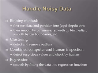  Binning method:
 first sort data and partition into (equi-depth) bins
 then smooth by bin means, smooth by bin median,
smooth by bin boundaries, etc.
 Clustering
 detect and remove outliers
 Combined computer and human inspection
 detect suspicious values and check by human
 Regression
 smooth by fitting the data into regression functions
 