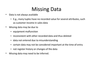 Missing Data
•

Data is not always available
– E.g., many tuples have no recorded value for several attributes, such
as customer income in sales data

•

Missing data may be due to
– equipment malfunction
– inconsistent with other recorded data and thus deleted
– data not entered due to misunderstanding
– certain data may not be considered important at the time of entry
– not register history or changes of the data

•

Missing data may need to be inferred.

 
