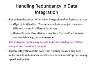Handling Redundancy in Data
Integration
• Redundant data occur often when integration of multiple databases
– Object identification: The same attribute or object may have
different names in different databases
– Derivable data: One attribute may be a “derived” attribute in
another table, e.g., annual revenue
• Redundant attributes may be able to be detected by correlation
analysis and covariance analysis
• Careful integration of the data from multiple sources may help
reduce/avoid redundancies and inconsistencies and improve mining
speed and quality

 
