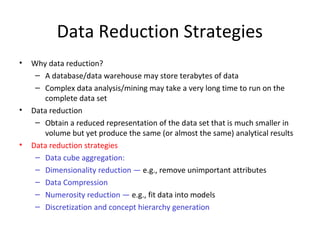 Data Reduction Strategies
•

•

•

Why data reduction?
– A database/data warehouse may store terabytes of data
– Complex data analysis/mining may take a very long time to run on the
complete data set
Data reduction
– Obtain a reduced representation of the data set that is much smaller in
volume but yet produce the same (or almost the same) analytical results
Data reduction strategies
– Data cube aggregation:
– Dimensionality reduction — e.g., remove unimportant attributes
– Data Compression
– Numerosity reduction — e.g., fit data into models
– Discretization and concept hierarchy generation

 