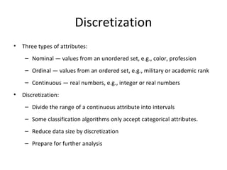 Discretization
•

Three types of attributes:
– Nominal — values from an unordered set, e.g., color, profession
– Ordinal — values from an ordered set, e.g., military or academic rank
– Continuous — real numbers, e.g., integer or real numbers

•

Discretization:
– Divide the range of a continuous attribute into intervals
– Some classification algorithms only accept categorical attributes.
– Reduce data size by discretization
– Prepare for further analysis

 
