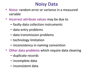 Noisy Data
• Noise: random error or variance in a measured
variable
• Incorrect attribute values may be due to
– faulty data collection instruments
– data entry problems
– data transmission problems
– technology limitation
– inconsistency in naming convention
• Other data problems which require data cleaning
– duplicate records
– incomplete data
– inconsistent data

 