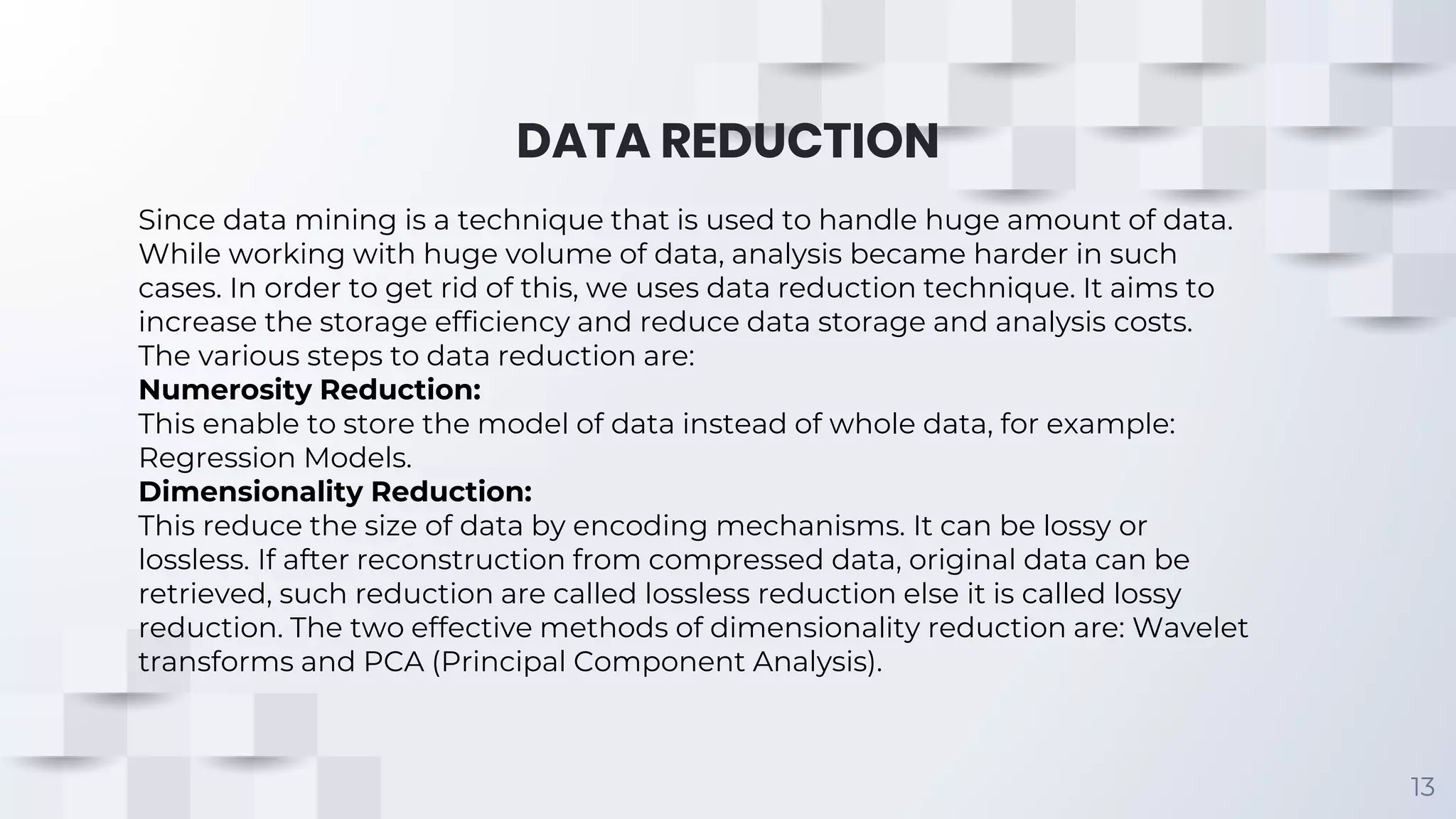 DATA REDUCTION 13 Since data mining is a technique that is used to handle huge amount of data. While working with huge volume of data, analysis became harder in such cases. In order to get rid of this, we uses data reduction technique. It aims to increase the storage efficiency and reduce data storage and analysis costs. The various steps to data reduction are: Numerosity Reduction: This enable to store the model of data instead of whole data, for example: Regression Models. Dimensionality Reduction: This reduce the size of data by encoding mechanisms. It can be lossy or lossless. If after reconstruction from compressed data, original data can be retrieved, such reduction are called lossless reduction else it is called lossy reduction. The two effective methods of dimensionality reduction are: Wavelet transforms and PCA (Principal Component Analysis). 