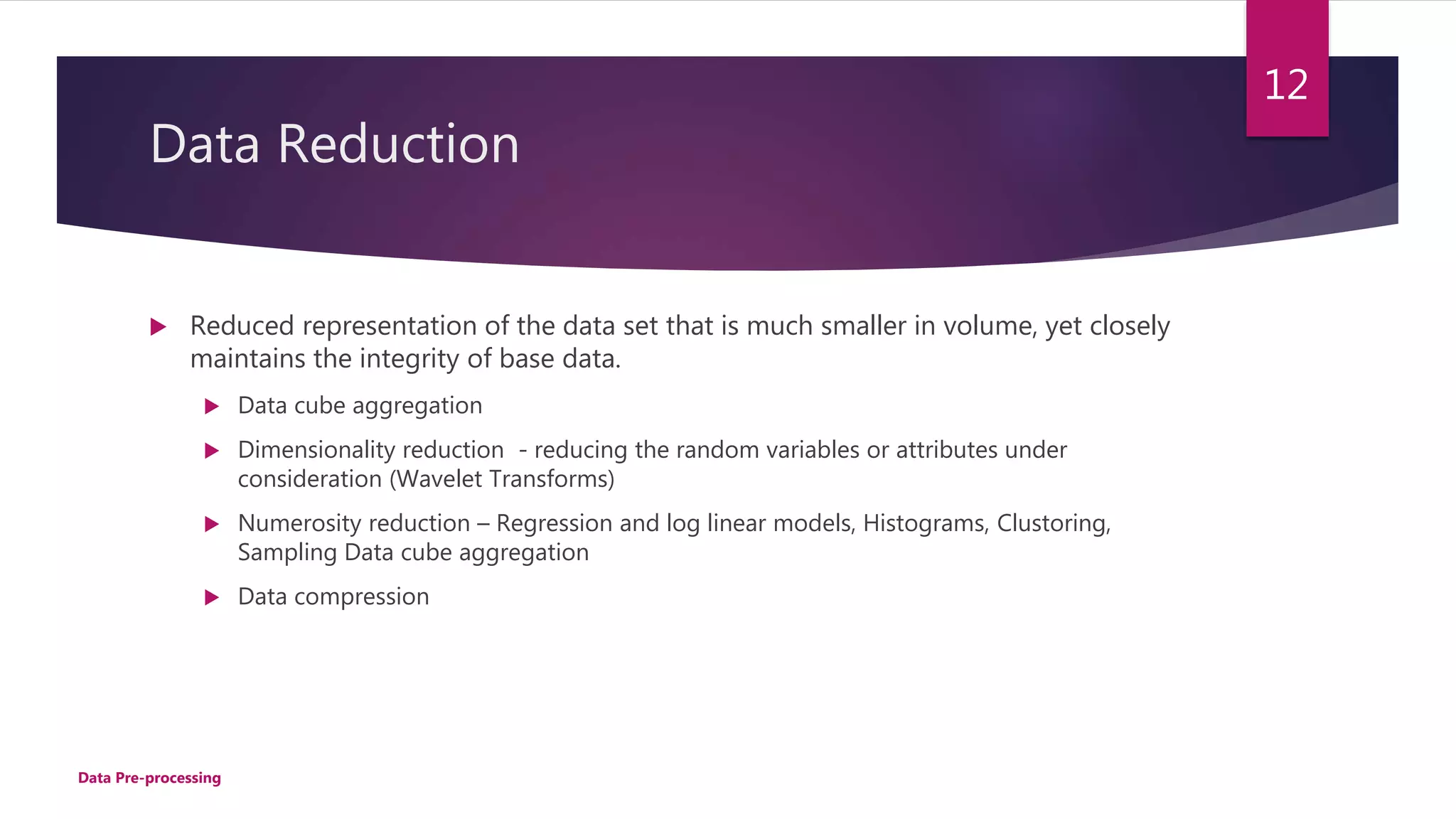 Data Reduction
 Reduced representation of the data set that is much smaller in volume, yet closely
maintains the integrity of base data.
 Data cube aggregation
 Dimensionality reduction - reducing the random variables or attributes under
consideration (Wavelet Transforms)
 Numerosity reduction – Regression and log linear models, Histograms, Clustoring,
Sampling Data cube aggregation
 Data compression
12
Data Pre-processing
 
