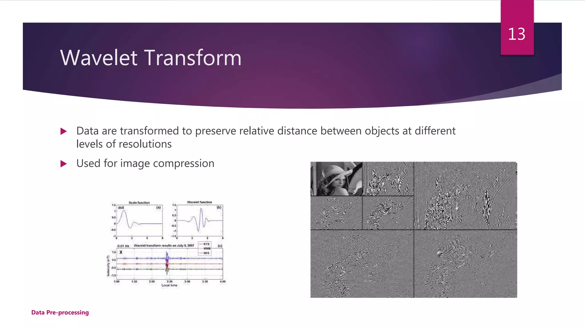 Wavelet Transform
 Data are transformed to preserve relative distance between objects at different
levels of resolutions
 Used for image compression
13
Data Pre-processing
 