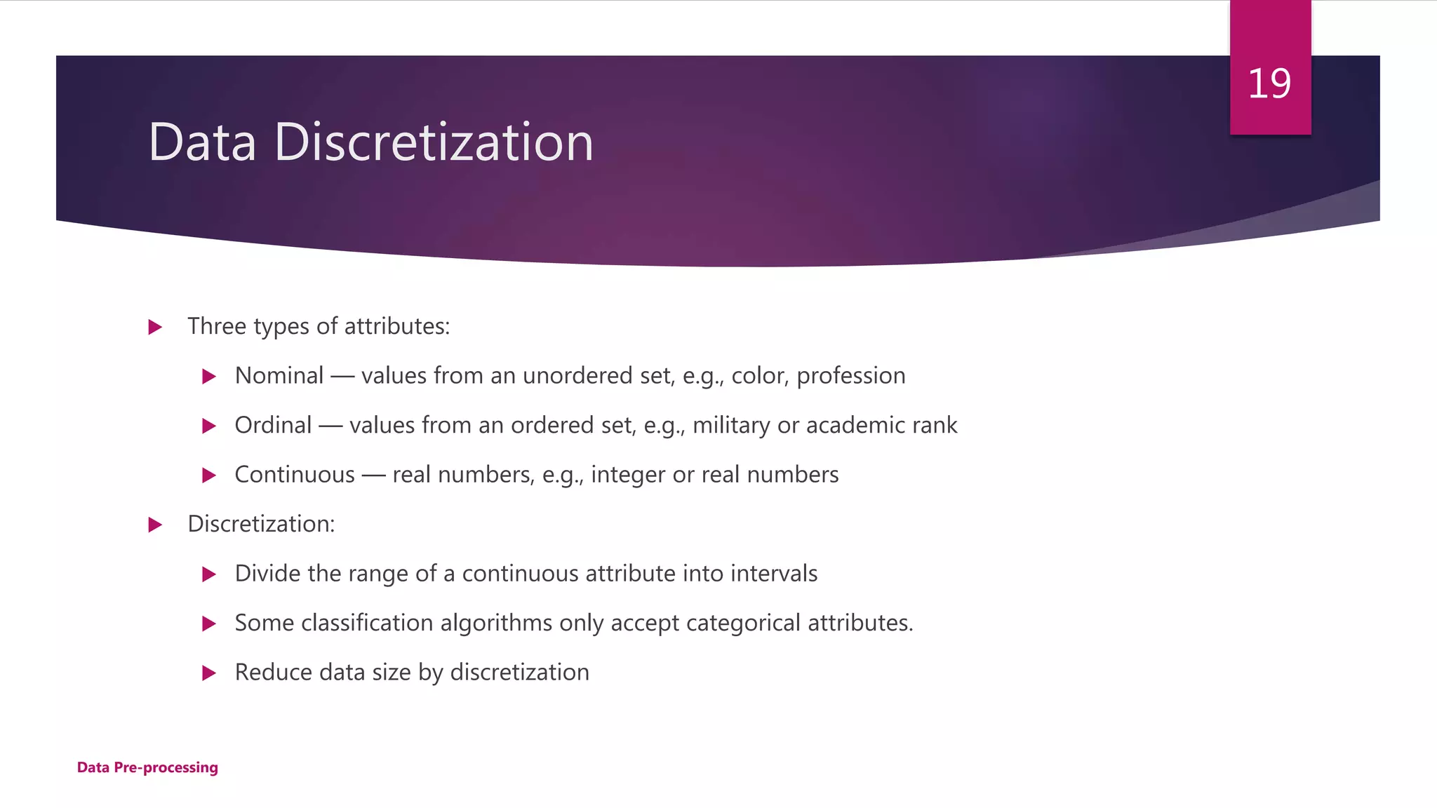 Data Discretization
 Three types of attributes:
 Nominal — values from an unordered set, e.g., color, profession
 Ordinal — values from an ordered set, e.g., military or academic rank
 Continuous — real numbers, e.g., integer or real numbers
 Discretization:
 Divide the range of a continuous attribute into intervals
 Some classification algorithms only accept categorical attributes.
 Reduce data size by discretization
Data Pre-processing
19
 