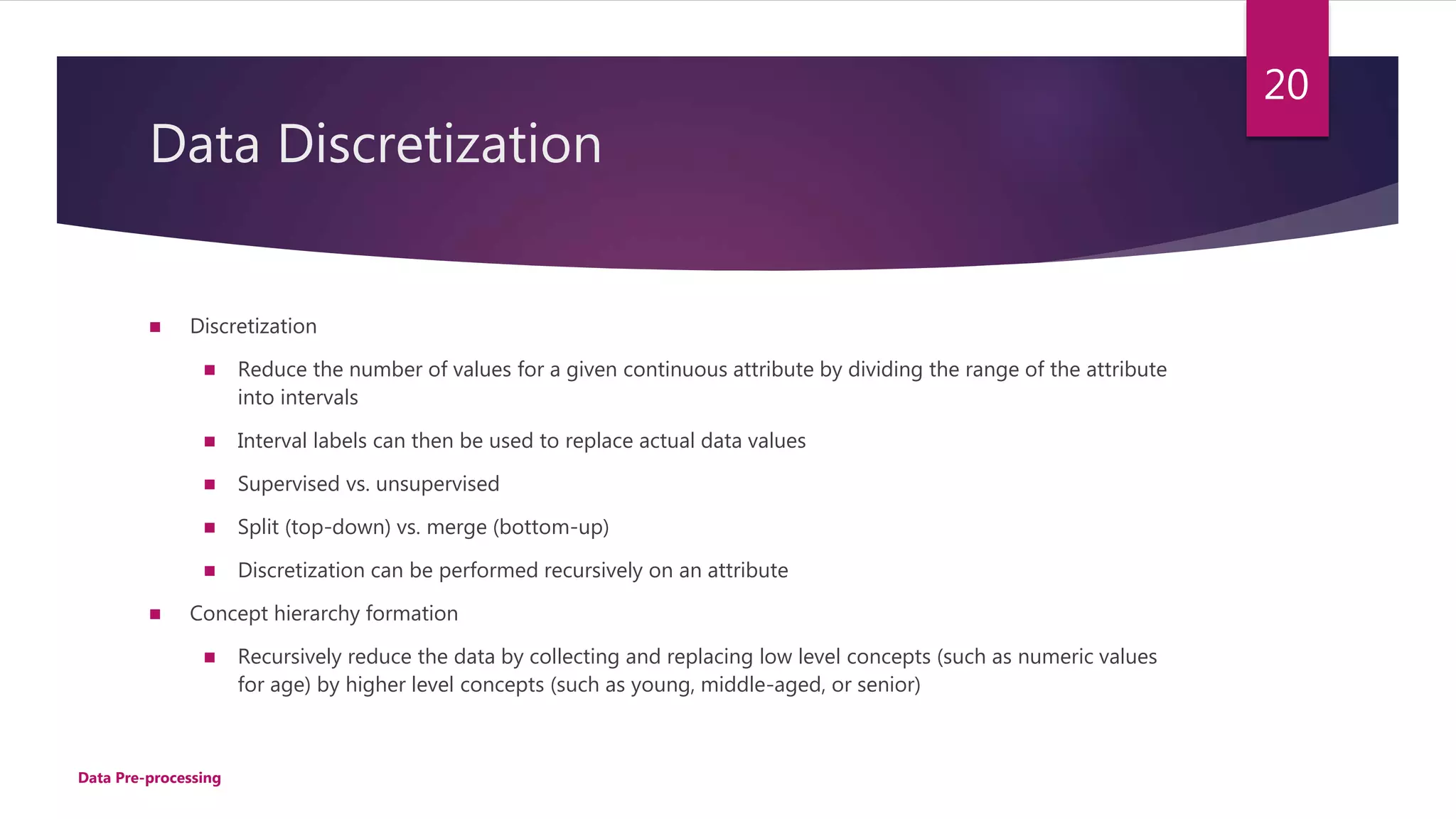Data Discretization
 Discretization
 Reduce the number of values for a given continuous attribute by dividing the range of the attribute
into intervals
 Interval labels can then be used to replace actual data values
 Supervised vs. unsupervised
 Split (top-down) vs. merge (bottom-up)
 Discretization can be performed recursively on an attribute
 Concept hierarchy formation
 Recursively reduce the data by collecting and replacing low level concepts (such as numeric values
for age) by higher level concepts (such as young, middle-aged, or senior)
Data Pre-processing
20
 