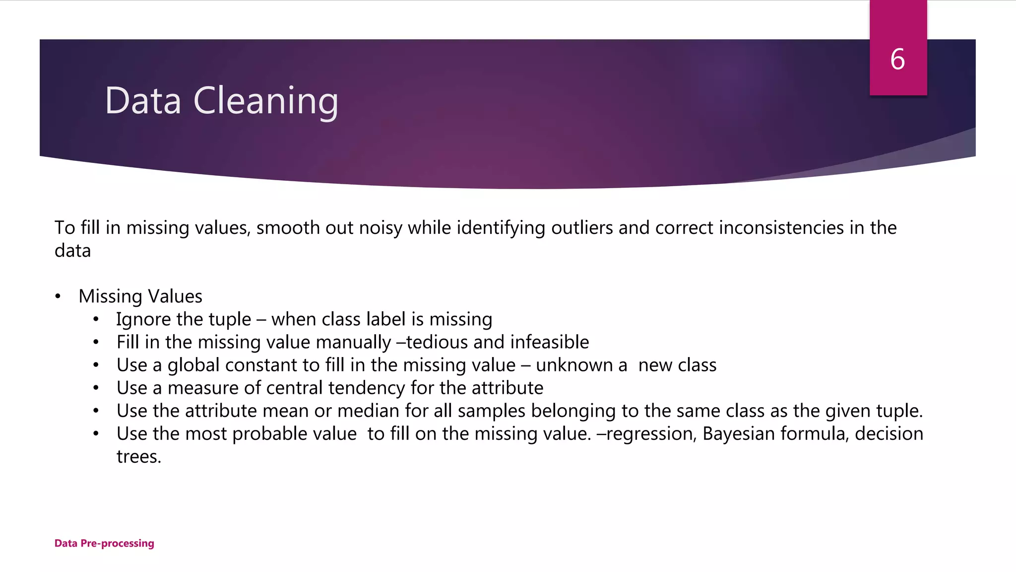 Data Cleaning
To fill in missing values, smooth out noisy while identifying outliers and correct inconsistencies in the
data
• Missing Values
• Ignore the tuple – when class label is missing
• Fill in the missing value manually –tedious and infeasible
• Use a global constant to fill in the missing value – unknown a new class
• Use a measure of central tendency for the attribute
• Use the attribute mean or median for all samples belonging to the same class as the given tuple.
• Use the most probable value to fill on the missing value. –regression, Bayesian formula, decision
trees.
6
Data Pre-processing
 
