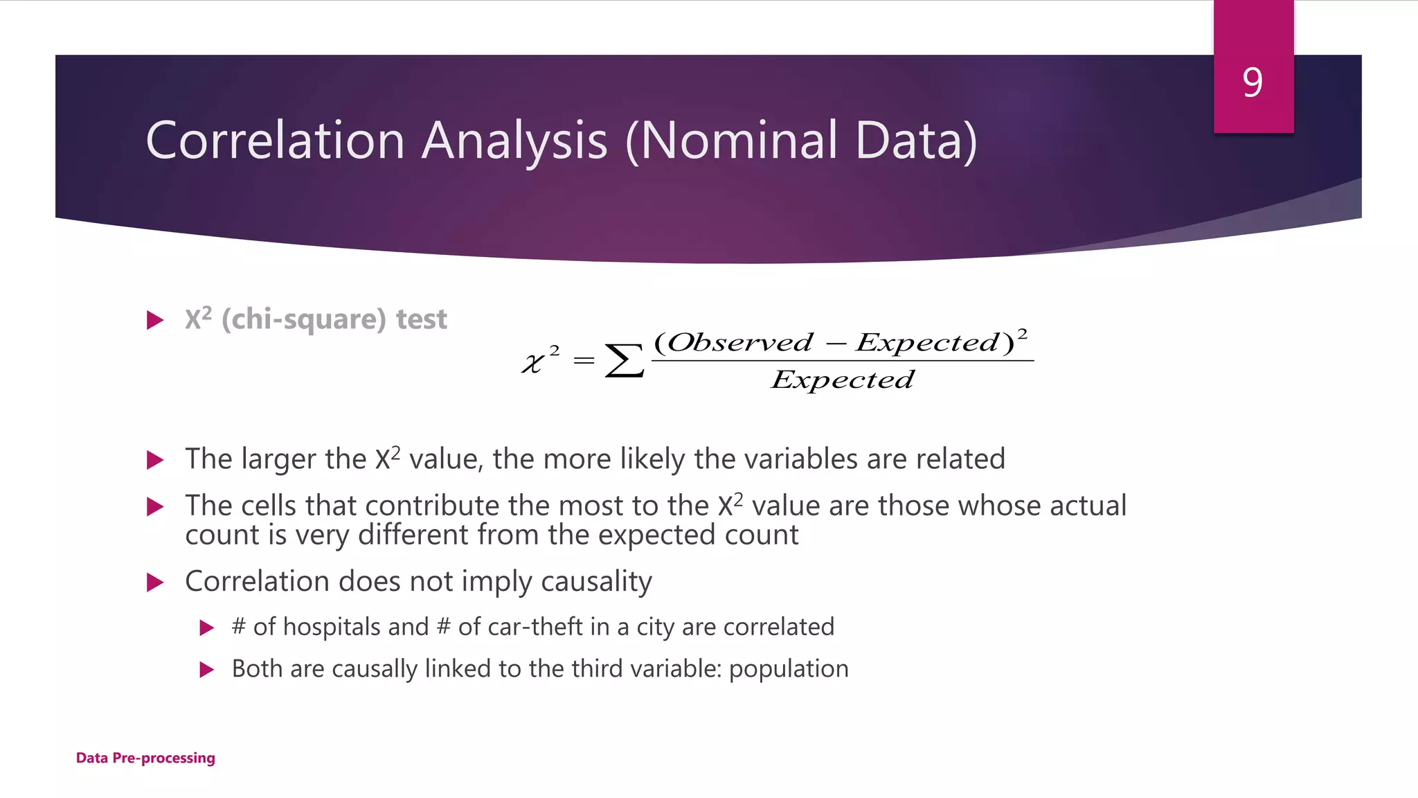 Correlation Analysis (Nominal Data)
 Χ2 (chi-square) test
 The larger the Χ2 value, the more likely the variables are related
 The cells that contribute the most to the Χ2 value are those whose actual
count is very different from the expected count
 Correlation does not imply causality
 # of hospitals and # of car-theft in a city are correlated
 Both are causally linked to the third variable: population



Expected
ExpectedObserved 2
2 )(

9
Data Pre-processing
 