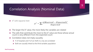 Correlation Analysis (Nominal Data)
 Χ2 (chi-square) test
 The larger the Χ2 value, the more likely the variables are related
 The cells that contribute the most to the Χ2 value are those whose actual
count is very different from the expected count
 Correlation does not imply causality
 # of hospitals and # of car-theft in a city are correlated
 Both are causally linked to the third variable: population



Expected
ExpectedObserved 2
2 )(

9
Data Pre-processing
 