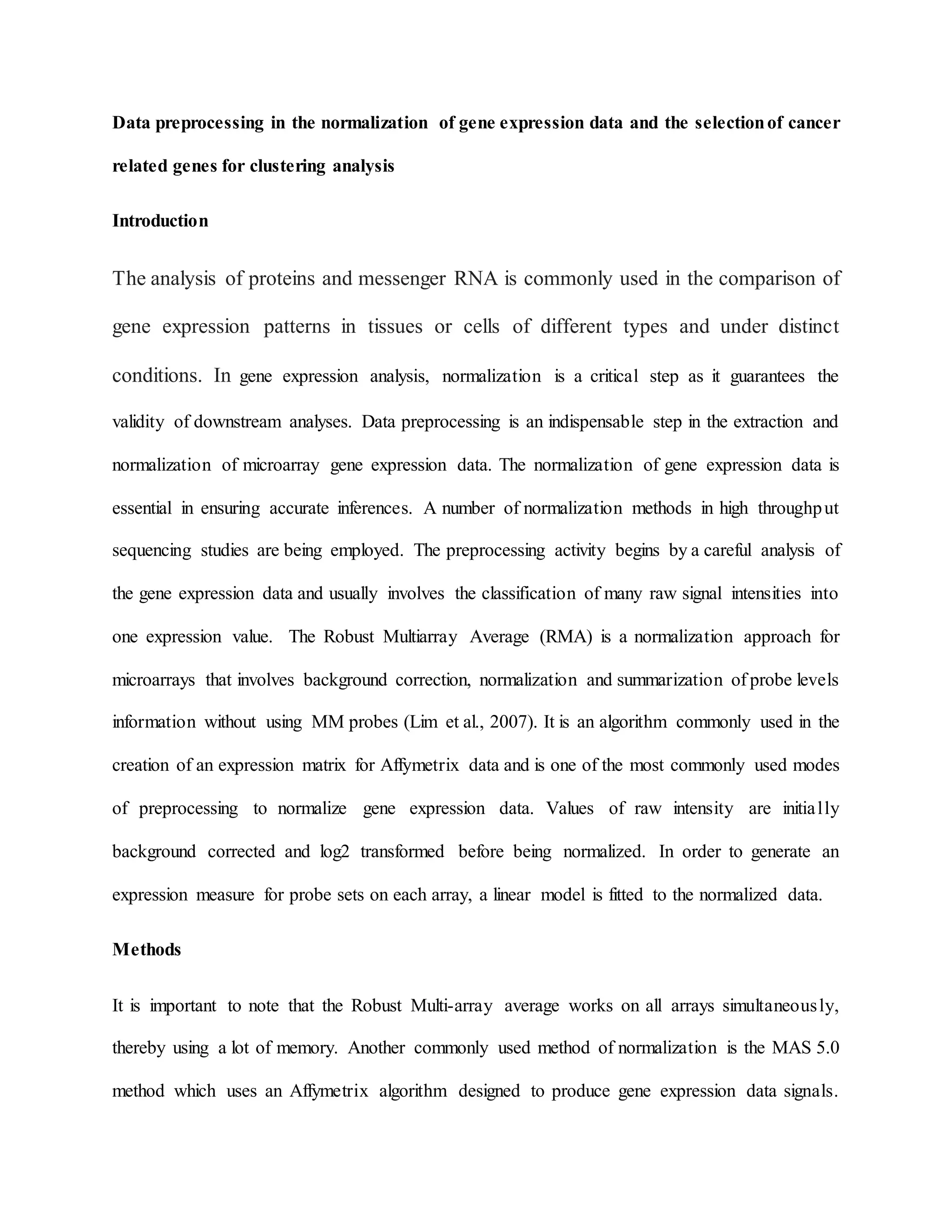 Data preprocessing in the normalization of gene expression data and the selectionof cancer
related genes for clustering analysis
Introduction
The analysis of proteins and messenger RNA is commonly used in the comparison of
gene expression patterns in tissues or cells of different types and under distinct
conditions. In gene expression analysis, normalization is a critical step as it guarantees the
validity of downstream analyses. Data preprocessing is an indispensable step in the extraction and
normalization of microarray gene expression data. The normalization of gene expression data is
essential in ensuring accurate inferences. A number of normalization methods in high throughput
sequencing studies are being employed. The preprocessing activity begins by a careful analysis of
the gene expression data and usually involves the classification of many raw signal intensities into
one expression value. The Robust Multiarray Average (RMA) is a normalization approach for
microarrays that involves background correction, normalization and summarization of probe levels
information without using MM probes (Lim et al., 2007). It is an algorithm commonly used in the
creation of an expression matrix for Affymetrix data and is one of the most commonly used modes
of preprocessing to normalize gene expression data. Values of raw intensity are initially
background corrected and log2 transformed before being normalized. In order to generate an
expression measure for probe sets on each array, a linear model is fitted to the normalized data.
Methods
It is important to note that the Robust Multi-array average works on all arrays simultaneously,
thereby using a lot of memory. Another commonly used method of normalization is the MAS 5.0
method which uses an Affymetrix algorithm designed to produce gene expression data signals.
 
