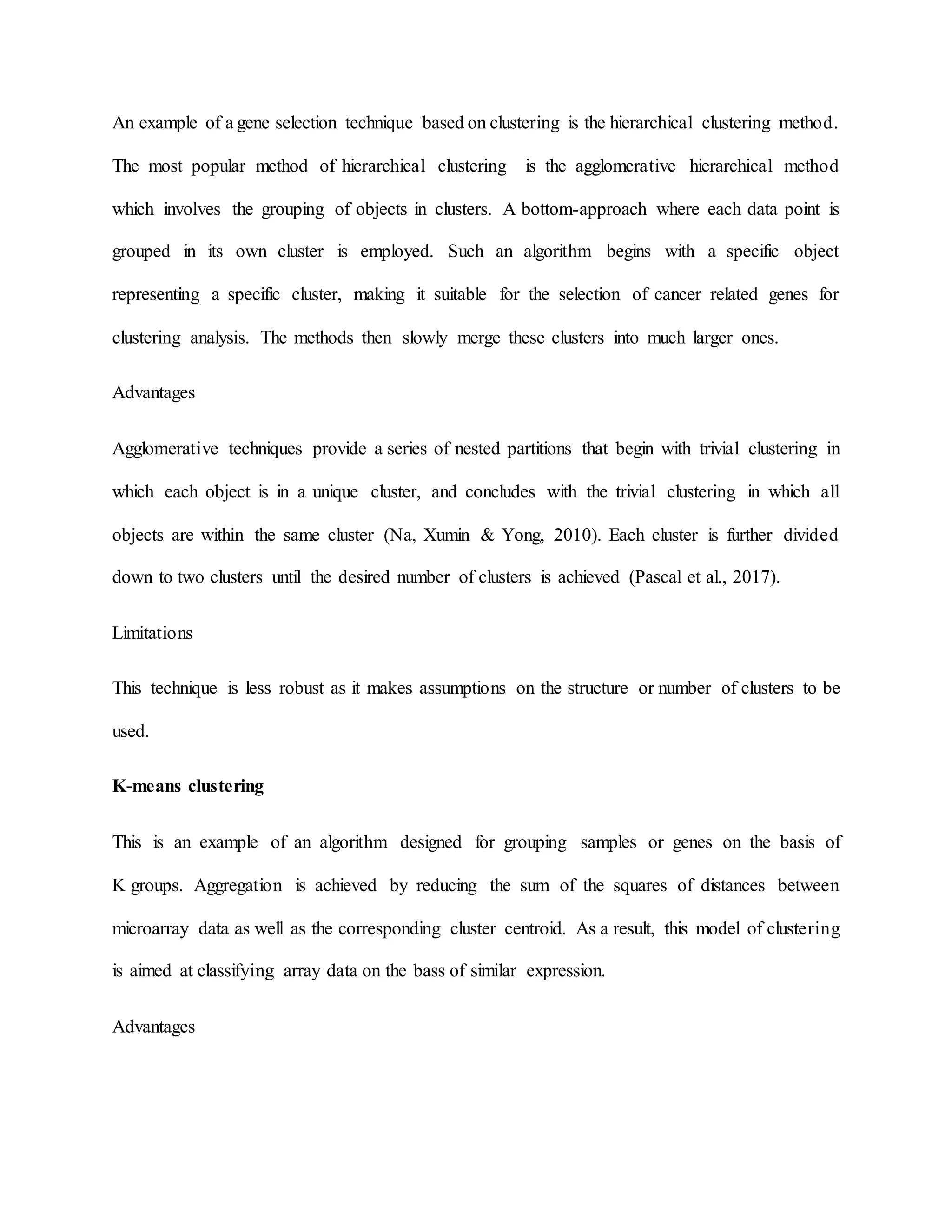 An example of a gene selection technique based on clustering is the hierarchical clustering method.
The most popular method of hierarchical clustering is the agglomerative hierarchical method
which involves the grouping of objects in clusters. A bottom-approach where each data point is
grouped in its own cluster is employed. Such an algorithm begins with a specific object
representing a specific cluster, making it suitable for the selection of cancer related genes for
clustering analysis. The methods then slowly merge these clusters into much larger ones.
Advantages
Agglomerative techniques provide a series of nested partitions that begin with trivial clustering in
which each object is in a unique cluster, and concludes with the trivial clustering in which all
objects are within the same cluster (Na, Xumin & Yong, 2010). Each cluster is further divided
down to two clusters until the desired number of clusters is achieved (Pascal et al., 2017).
Limitations
This technique is less robust as it makes assumptions on the structure or number of clusters to be
used.
K-means clustering
This is an example of an algorithm designed for grouping samples or genes on the basis of
K groups. Aggregation is achieved by reducing the sum of the squares of distances between
microarray data as well as the corresponding cluster centroid. As a result, this model of clustering
is aimed at classifying array data on the bass of similar expression.
Advantages
 