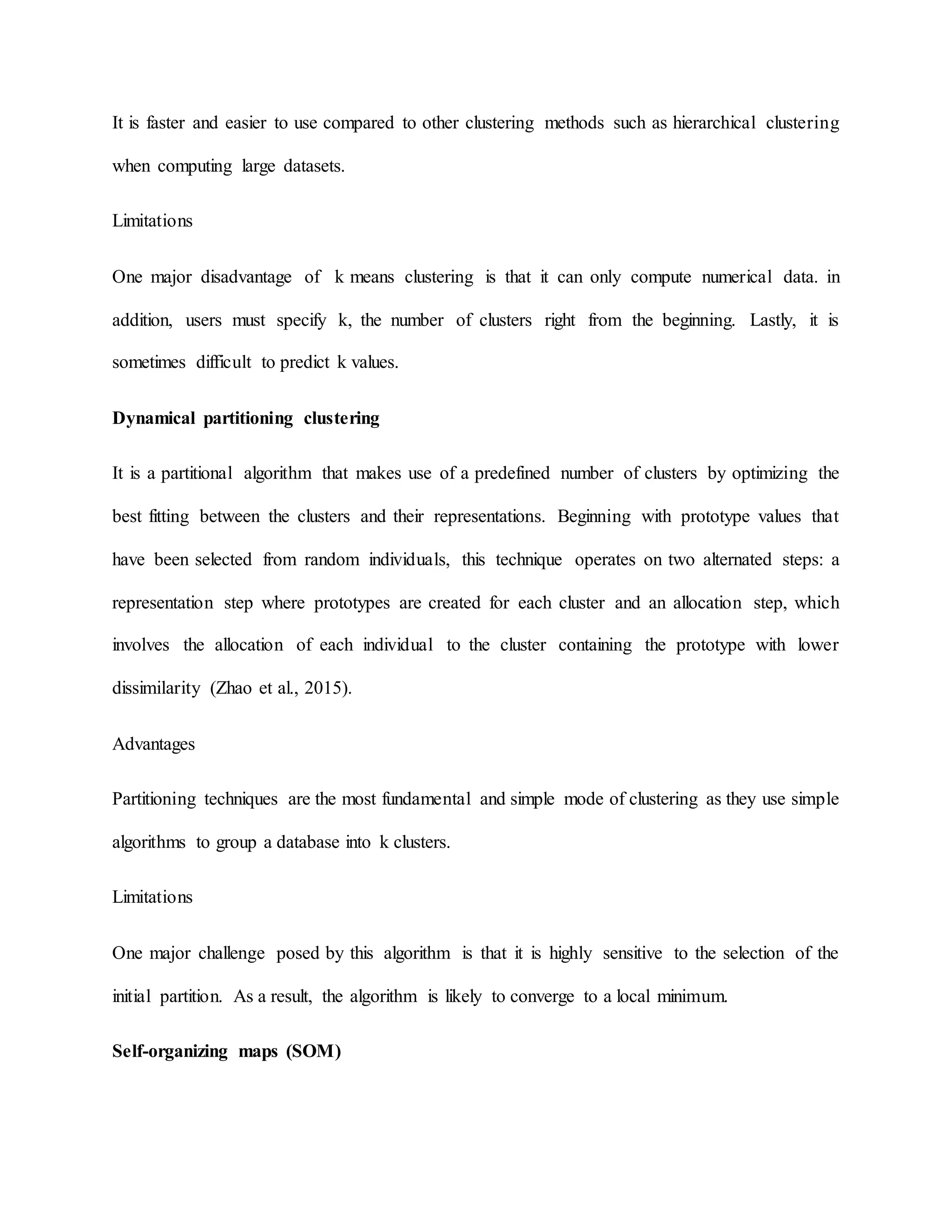It is faster and easier to use compared to other clustering methods such as hierarchical clustering
when computing large datasets.
Limitations
One major disadvantage of k means clustering is that it can only compute numerical data. in
addition, users must specify k, the number of clusters right from the beginning. Lastly, it is
sometimes difficult to predict k values.
Dynamical partitioning clustering
It is a partitional algorithm that makes use of a predefined number of clusters by optimizing the
best fitting between the clusters and their representations. Beginning with prototype values that
have been selected from random individuals, this technique operates on two alternated steps: a
representation step where prototypes are created for each cluster and an allocation step, which
involves the allocation of each individual to the cluster containing the prototype with lower
dissimilarity (Zhao et al., 2015).
Advantages
Partitioning techniques are the most fundamental and simple mode of clustering as they use simple
algorithms to group a database into k clusters.
Limitations
One major challenge posed by this algorithm is that it is highly sensitive to the selection of the
initial partition. As a result, the algorithm is likely to converge to a local minimum.
Self-organizing maps (SOM)
 