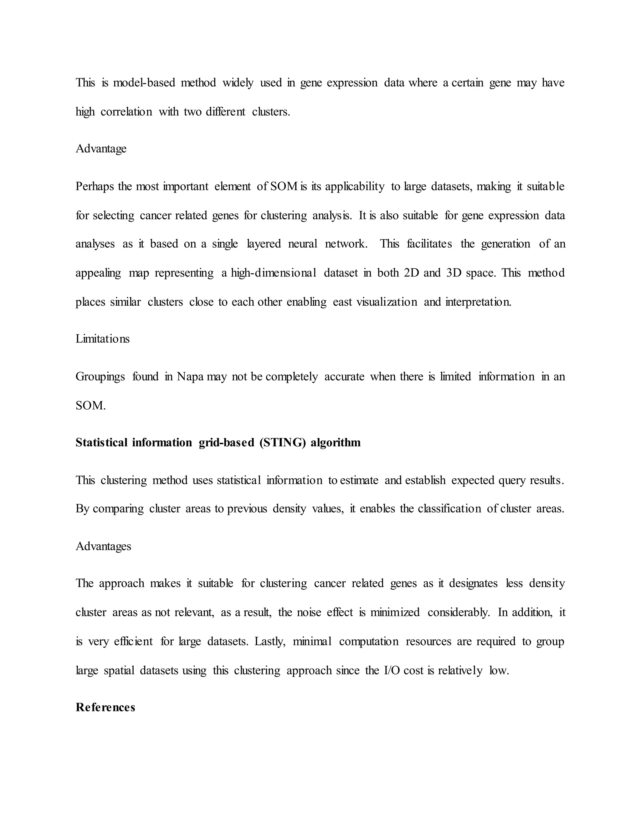 This is model-based method widely used in gene expression data where a certain gene may have
high correlation with two different clusters.
Advantage
Perhaps the most important element of SOM is its applicability to large datasets, making it suitable
for selecting cancer related genes for clustering analysis. It is also suitable for gene expression data
analyses as it based on a single layered neural network. This facilitates the generation of an
appealing map representing a high-dimensional dataset in both 2D and 3D space. This method
places similar clusters close to each other enabling east visualization and interpretation.
Limitations
Groupings found in Napa may not be completely accurate when there is limited information in an
SOM.
Statistical information grid-based (STING) algorithm
This clustering method uses statistical information to estimate and establish expected query results.
By comparing cluster areas to previous density values, it enables the classification of cluster areas.
Advantages
The approach makes it suitable for clustering cancer related genes as it designates less density
cluster areas as not relevant, as a result, the noise effect is minimized considerably. In addition, it
is very efficient for large datasets. Lastly, minimal computation resources are required to group
large spatial datasets using this clustering approach since the I/O cost is relatively low.
References
 