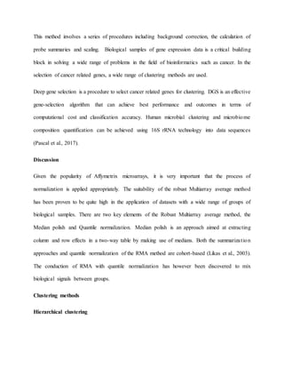 This method involves a series of procedures including background correction, the calculation of
probe summaries and scaling. Biological samples of gene expression data is a critical building
block in solving a wide range of problems in the field of bioinformatics such as cancer. In the
selection of cancer related genes, a wide range of clustering methods are used.
Deep gene selection is a procedure to select cancer related genes for clustering. DGS is an effective
gene-selection algorithm that can achieve best performance and outcomes in terms of
computational cost and classification accuracy. Human microbial clustering and microbiome
composition quantification can be achieved using 16S rRNA technology into data sequences
(Pascal et al., 2017).
Discussion
Given the popularity of Affymetrix microarrays, it is very important that the process of
normalization is applied appropriately. The suitability of the robust Multiarray average method
has been proven to be quite high in the application of datasets with a wide range of groups of
biological samples. There are two key elements of the Robust Multiarray average method, the
Median polish and Quantile normalization. Median polish is an approach aimed at extracting
column and row effects in a two-way table by making use of medians. Both the summarization
approaches and quantile normalization of the RMA method are cohort-based (Likas et al., 2003).
The conduction of RMA with quantile normalization has however been discovered to mix
biological signals between groups.
Clustering methods
Hierarchical clustering
 