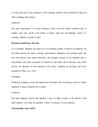 It is faster and easier to use compared to other clustering methods such as hierarchical clustering
when computing large datasets.
Limitations
One major disadvantage of k means clustering is that it can only compute numerical data. in
addition, users must specify k, the number of clusters right from the beginning. Lastly, it is
sometimes difficult to predict k values.
Dynamical partitioning clustering
It is a partitional algorithm that makes use of a predefined number of clusters by optimizing the
best fitting between the clusters and their representations. Beginning with prototype values that
have been selected from random individuals, this technique operates on two alternated steps: a
representation step where prototypes are created for each cluster and an allocation step, which
involves the allocation of each individual to the cluster containing the prototype with lower
dissimilarity (Zhao et al., 2015).
Advantages
Partitioning techniques are the most fundamental and simple mode of clustering as they use simple
algorithms to group a database into k clusters.
Limitations
One major challenge posed by this algorithm is that it is highly sensitive to the selection of the
initial partition. As a result, the algorithm is likely to converge to a local minimum.
Self-organizing maps (SOM)
 