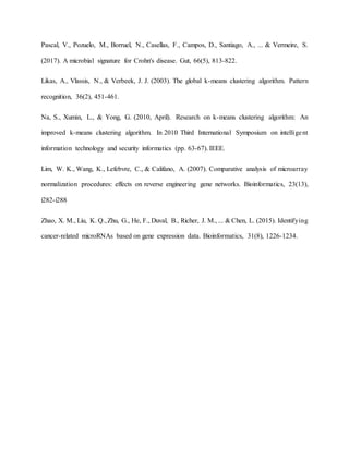 Pascal, V., Pozuelo, M., Borruel, N., Casellas, F., Campos, D., Santiago, A., ... & Vermeire, S.
(2017). A microbial signature for Crohn's disease. Gut, 66(5), 813-822.
Likas, A., Vlassis, N., & Verbeek, J. J. (2003). The global k-means clustering algorithm. Pattern
recognition, 36(2), 451-461.
Na, S., Xumin, L., & Yong, G. (2010, April). Research on k-means clustering algorithm: An
improved k-means clustering algorithm. In 2010 Third International Symposium on intelligent
information technology and security informatics (pp. 63-67). IEEE.
Lim, W. K., Wang, K., Lefebvre, C., & Califano, A. (2007). Comparative analysis of microarray
normalization procedures: effects on reverse engineering gene networks. Bioinformatics, 23(13),
i282-i288
Zhao, X. M., Liu, K. Q.,Zhu, G., He, F., Duval, B., Richer, J. M., ... & Chen, L. (2015). Identifying
cancer-related microRNAs based on gene expression data. Bioinformatics, 31(8), 1226-1234.
 