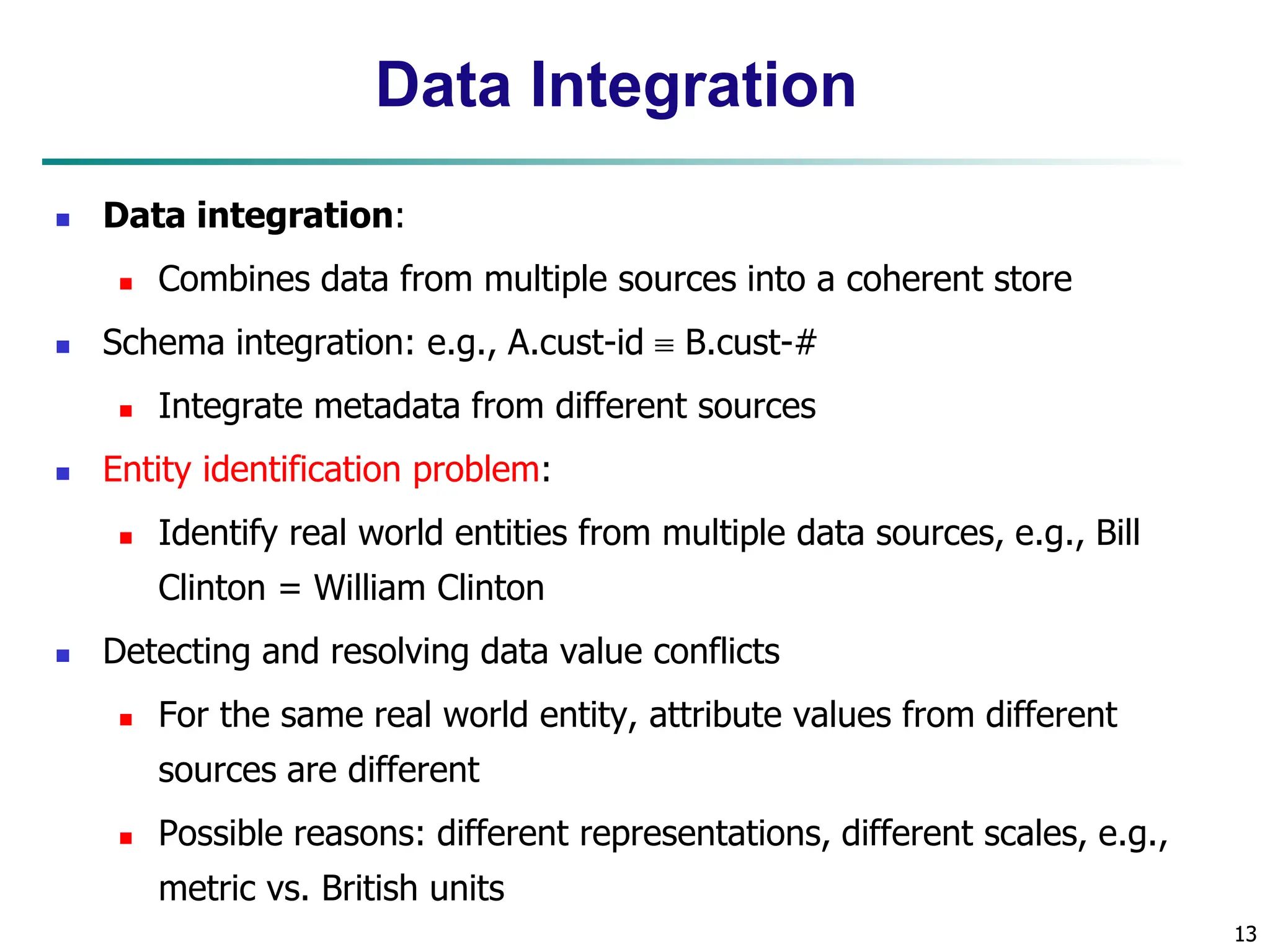 13
13
Data Integration
 Data integration:
 Combines data from multiple sources into a coherent store
 Schema integration: e.g., A.cust-id  B.cust-#
 Integrate metadata from different sources
 Entity identification problem:
 Identify real world entities from multiple data sources, e.g., Bill
Clinton = William Clinton
 Detecting and resolving data value conflicts
 For the same real world entity, attribute values from different
sources are different
 Possible reasons: different representations, different scales, e.g.,
metric vs. British units
 