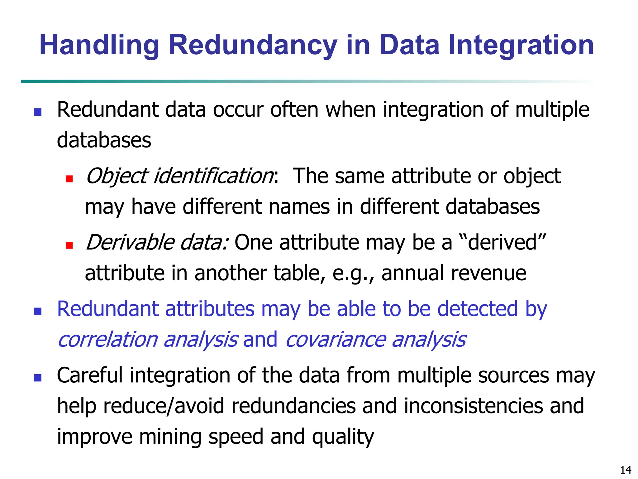 14
14
Handling Redundancy in Data Integration
 Redundant data occur often when integration of multiple
databases
 Object identification: The same attribute or object
may have different names in different databases
 Derivable data: One attribute may be a “derived”
attribute in another table, e.g., annual revenue
 Redundant attributes may be able to be detected by
correlation analysis and covariance analysis
 Careful integration of the data from multiple sources may
help reduce/avoid redundancies and inconsistencies and
improve mining speed and quality
 