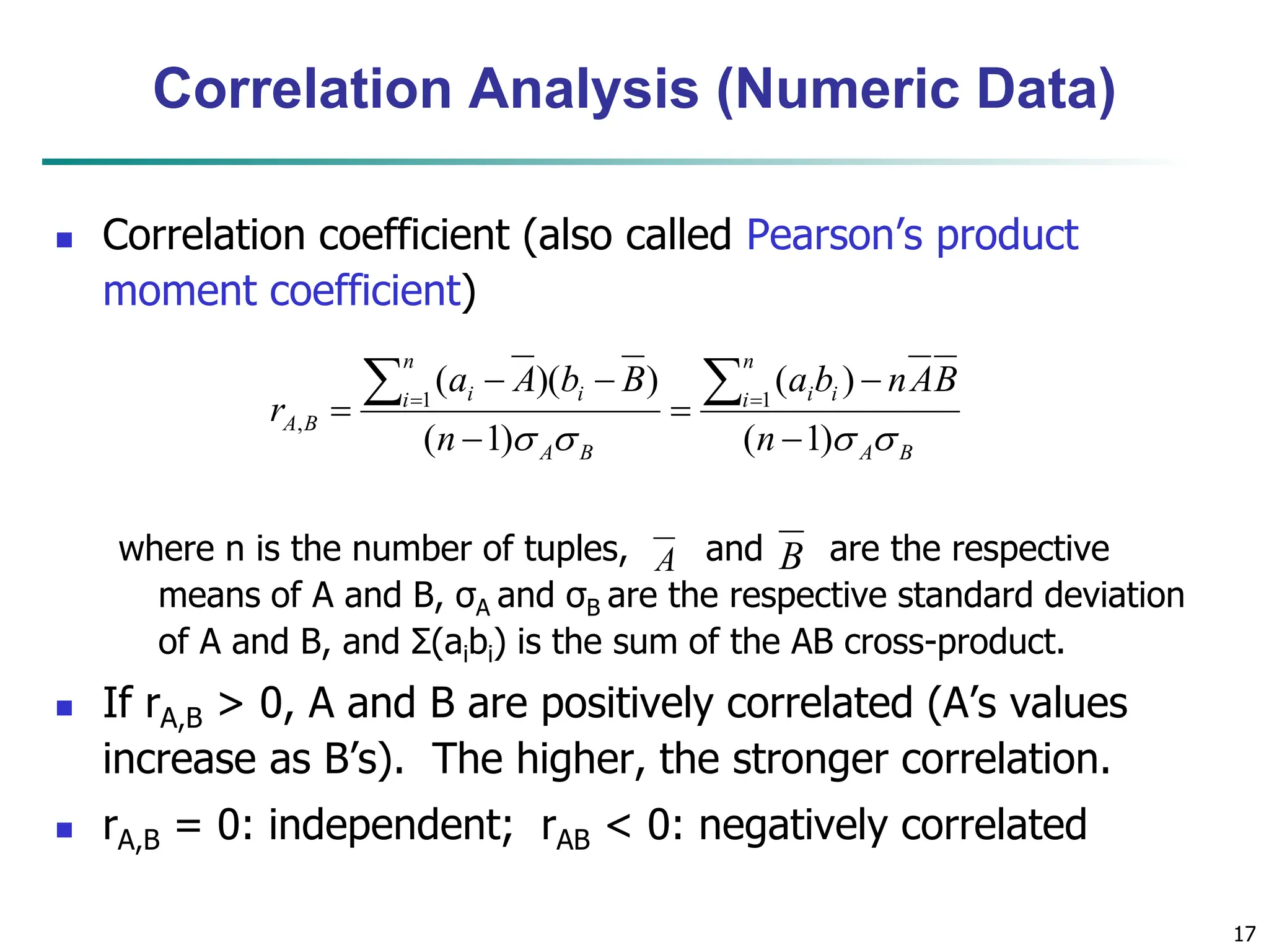 17
Correlation Analysis (Numeric Data)
 Correlation coefficient (also called Pearson’s product
moment coefficient)
where n is the number of tuples, and are the respective
means of A and B, σA and σB are the respective standard deviation
of A and B, and Σ(aibi) is the sum of the AB cross-product.
 If rA,B > 0, A and B are positively correlated (A’s values
increase as B’s). The higher, the stronger correlation.
 rA,B = 0: independent; rAB < 0: negatively correlated
B
A
n
i i
i
B
A
n
i i
i
B
A
n
B
A
n
b
a
n
B
b
A
a
r



 )
1
(
)
(
)
1
(
)
)(
( 1
1
,








 

A B
 