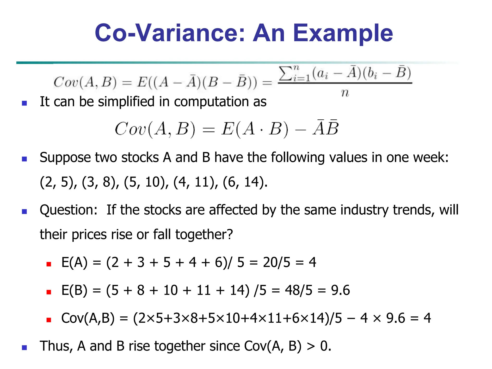 Co-Variance: An Example
 It can be simplified in computation as
 Suppose two stocks A and B have the following values in one week:
(2, 5), (3, 8), (5, 10), (4, 11), (6, 14).
 Question: If the stocks are affected by the same industry trends, will
their prices rise or fall together?
 E(A) = (2 + 3 + 5 + 4 + 6)/ 5 = 20/5 = 4
 E(B) = (5 + 8 + 10 + 11 + 14) /5 = 48/5 = 9.6
 Cov(A,B) = (2×5+3×8+5×10+4×11+6×14)/5 − 4 × 9.6 = 4
 Thus, A and B rise together since Cov(A, B) > 0.
 