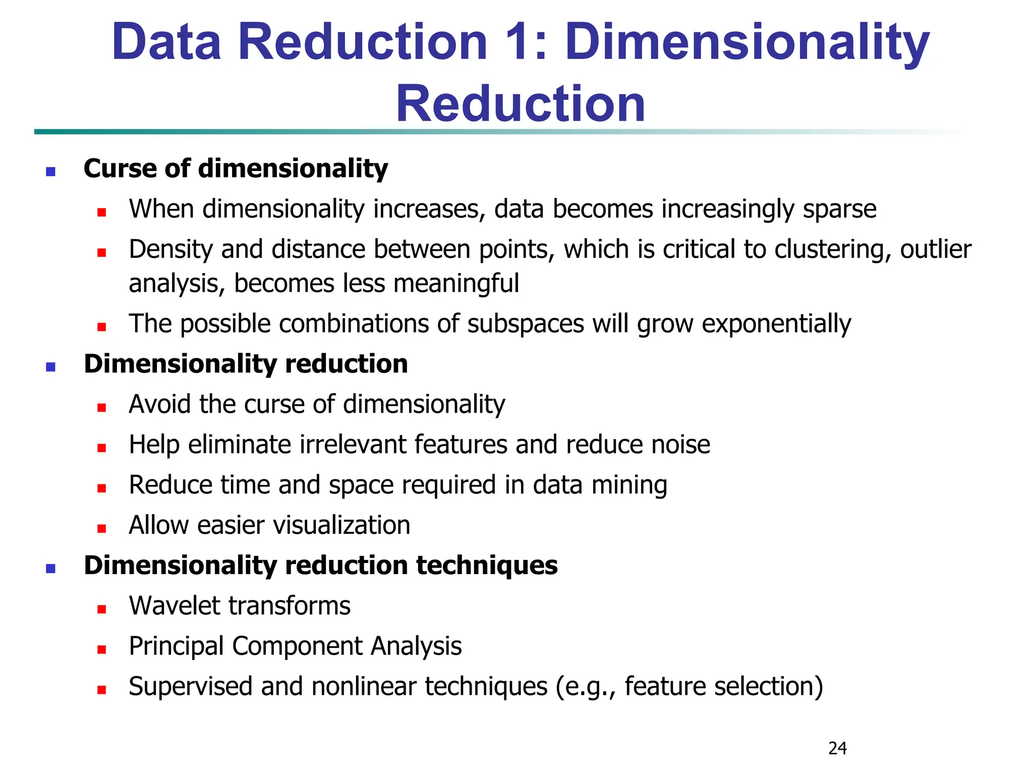 24
Data Reduction 1: Dimensionality
Reduction
 Curse of dimensionality
 When dimensionality increases, data becomes increasingly sparse
 Density and distance between points, which is critical to clustering, outlier
analysis, becomes less meaningful
 The possible combinations of subspaces will grow exponentially
 Dimensionality reduction
 Avoid the curse of dimensionality
 Help eliminate irrelevant features and reduce noise
 Reduce time and space required in data mining
 Allow easier visualization
 Dimensionality reduction techniques
 Wavelet transforms
 Principal Component Analysis
 Supervised and nonlinear techniques (e.g., feature selection)
 
