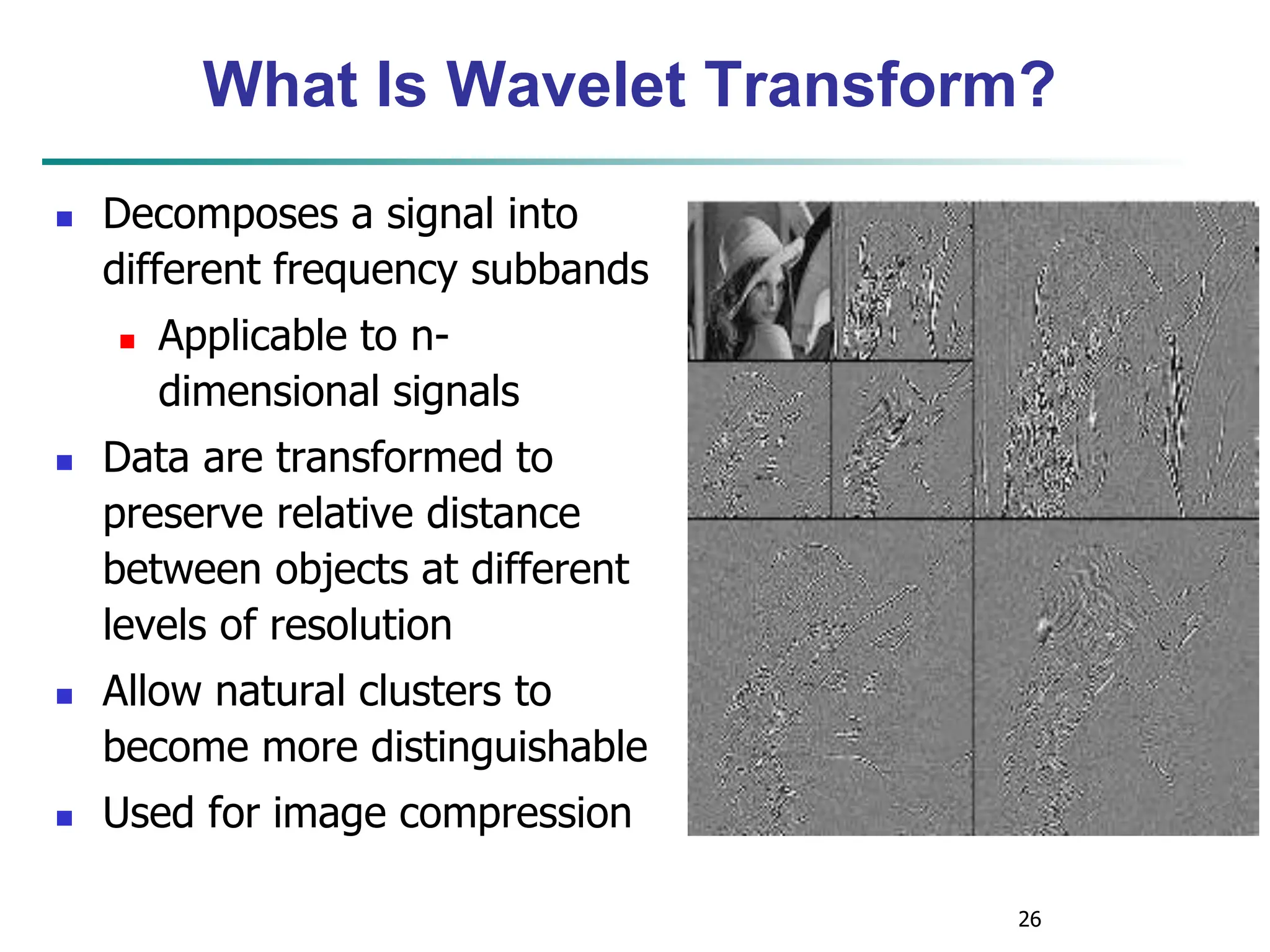 26
What Is Wavelet Transform?
 Decomposes a signal into
different frequency subbands
 Applicable to n-
dimensional signals
 Data are transformed to
preserve relative distance
between objects at different
levels of resolution
 Allow natural clusters to
become more distinguishable
 Used for image compression
 
