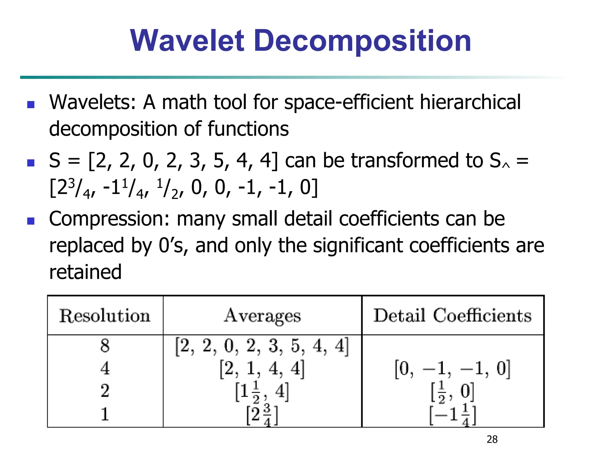 28
Wavelet Decomposition
 Wavelets: A math tool for space-efficient hierarchical
decomposition of functions
 S = [2, 2, 0, 2, 3, 5, 4, 4] can be transformed to S^ =
[23/4, -11/4, 1/2, 0, 0, -1, -1, 0]
 Compression: many small detail coefficients can be
replaced by 0’s, and only the significant coefficients are
retained
 