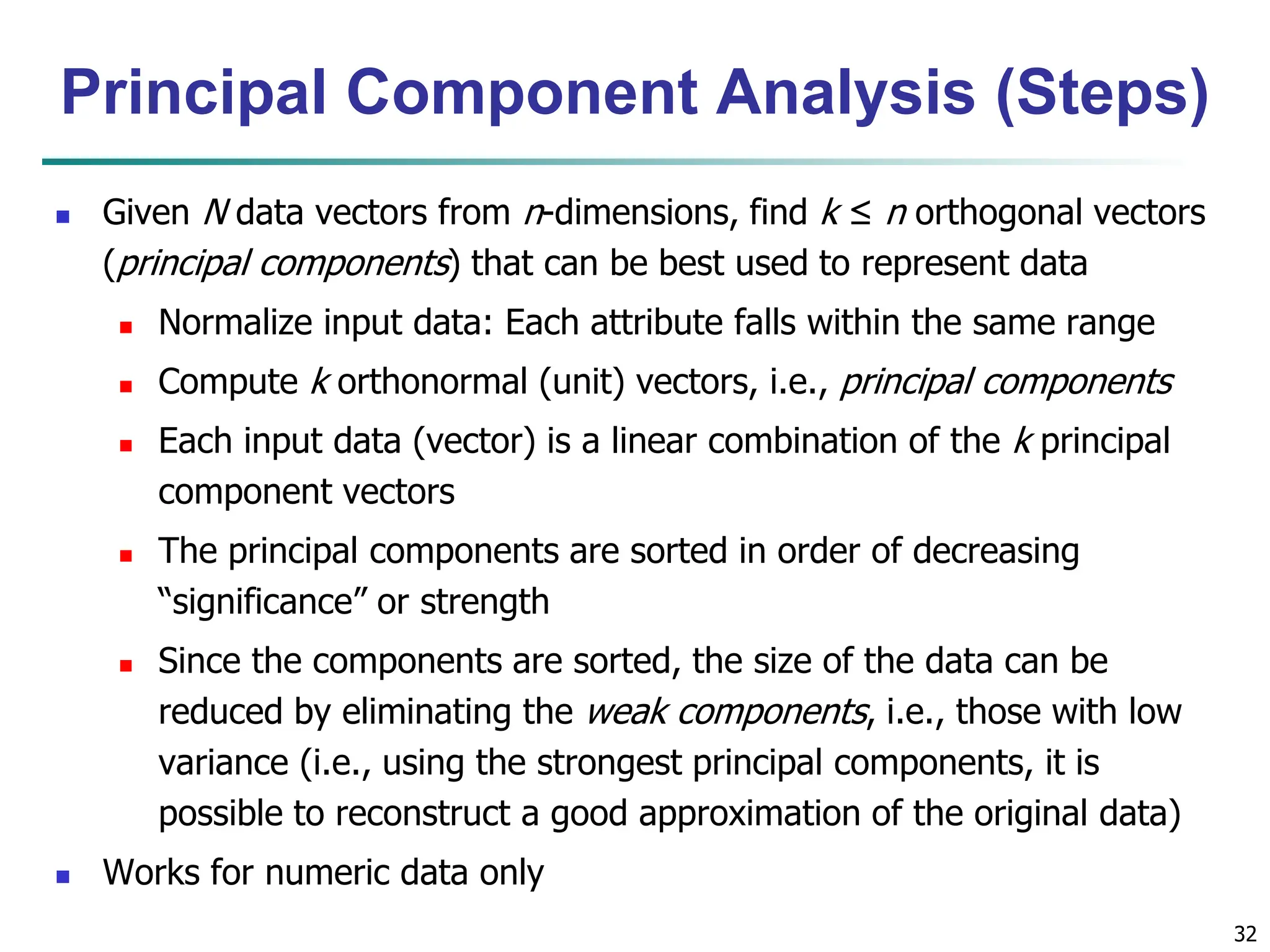 32
 Given N data vectors from n-dimensions, find k ≤ n orthogonal vectors
(principal components) that can be best used to represent data
 Normalize input data: Each attribute falls within the same range
 Compute k orthonormal (unit) vectors, i.e., principal components
 Each input data (vector) is a linear combination of the k principal
component vectors
 The principal components are sorted in order of decreasing
“significance” or strength
 Since the components are sorted, the size of the data can be
reduced by eliminating the weak components, i.e., those with low
variance (i.e., using the strongest principal components, it is
possible to reconstruct a good approximation of the original data)
 Works for numeric data only
Principal Component Analysis (Steps)
 
