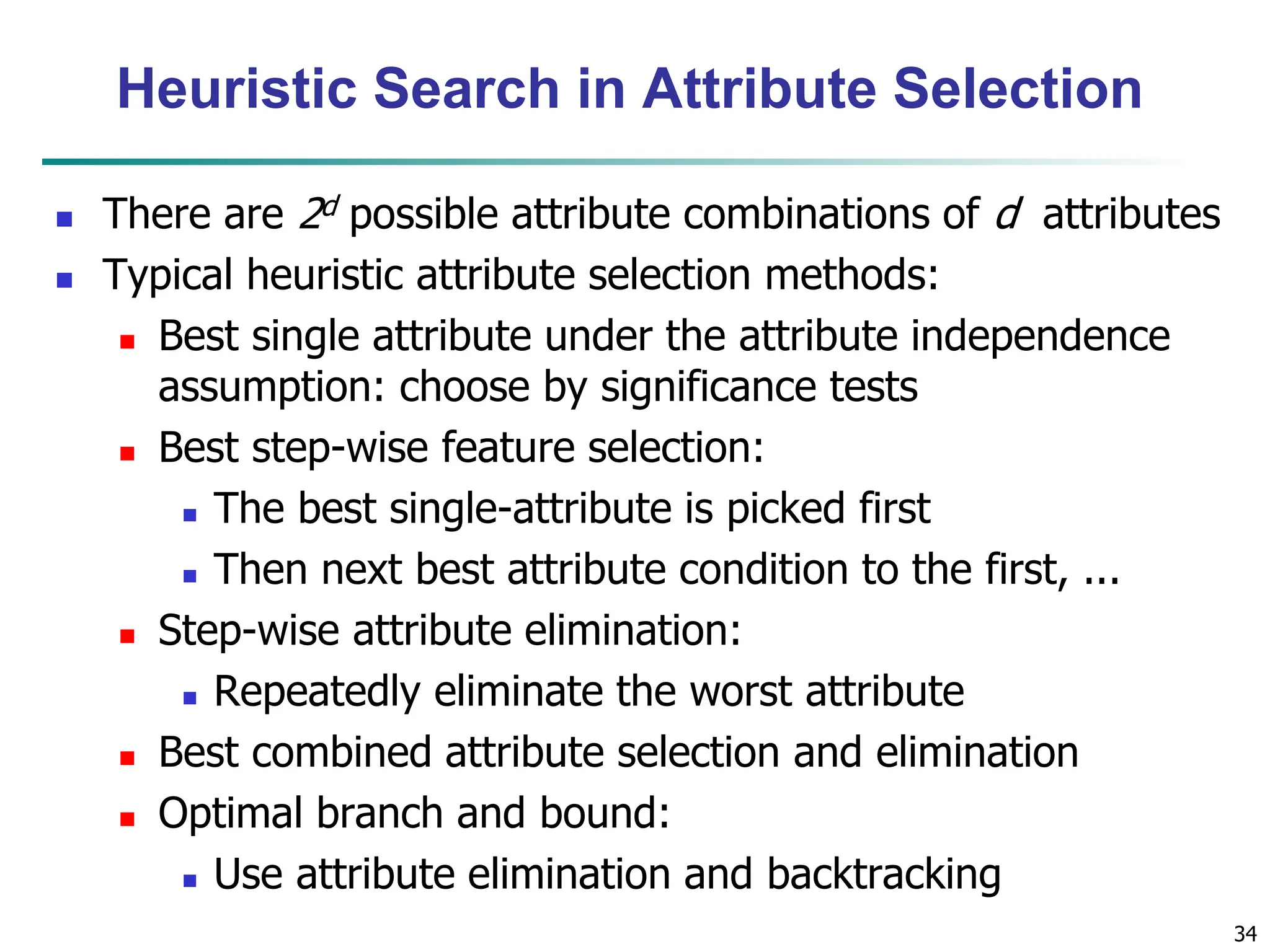 34
Heuristic Search in Attribute Selection
 There are 2d possible attribute combinations of d attributes
 Typical heuristic attribute selection methods:
 Best single attribute under the attribute independence
assumption: choose by significance tests
 Best step-wise feature selection:
 The best single-attribute is picked first
 Then next best attribute condition to the first, ...
 Step-wise attribute elimination:
 Repeatedly eliminate the worst attribute
 Best combined attribute selection and elimination
 Optimal branch and bound:
 Use attribute elimination and backtracking
 