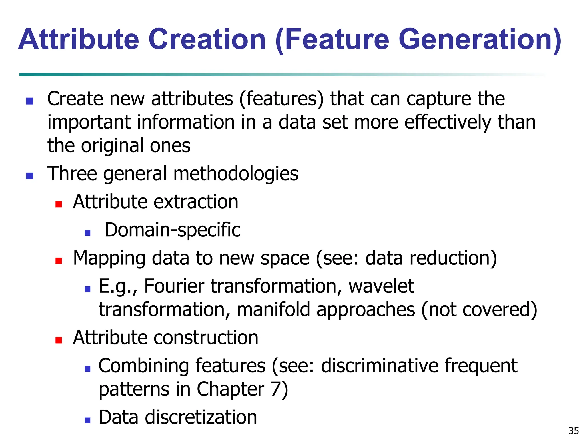 35
Attribute Creation (Feature Generation)
 Create new attributes (features) that can capture the
important information in a data set more effectively than
the original ones
 Three general methodologies
 Attribute extraction
 Domain-specific
 Mapping data to new space (see: data reduction)
 E.g., Fourier transformation, wavelet
transformation, manifold approaches (not covered)
 Attribute construction
 Combining features (see: discriminative frequent
patterns in Chapter 7)
 Data discretization
 